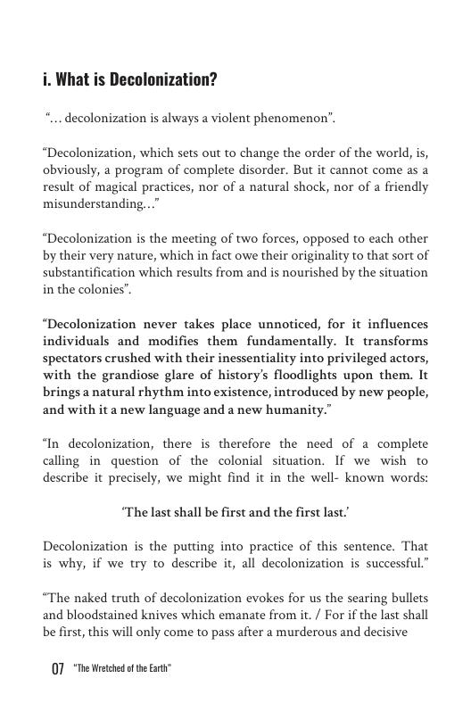 . What is Decolonization?  decolonization is always a violent phenomenon’.  “Decolonization, which sets out to change the order of the world, is, obviously, a program of complete disorder. But it cannot come as a result of magical practices, nor of a natural shock, nor of a friendly misunderstanding..”  “Decolonization is the meeting of two forces, opposed to each other by their very nature, which in fact owe their originality to that sort of substantification which results from and is nourished by the situation in the colonies”.  “Decolonization never takes place unnoticed, for it influences individuals and modifies them fundamentally. It transforms spectators crushed with their inessentiality into privileged actors, with the grandiose glare of history’s floodlights upon them. It brings a natural rhythm into existence, introduced by new people, and with it a new language and a new humanity.”  “In decolonization, there is therefore the need of a complete calling in question of the colonial situation. If we wish to describe it precisely, we might find it in the well- known words:  “The last shall be first and the first last.”  Decolonization is the putting into practice of this sentence. That is why, if we try to describe it, all decolonization is successful.”  “The naked truth of decolonization evokes for us the searing bullets and bloodstained knives which emanate from it. / For if the last shall  be first, this will only come to pass after a murderous and decisive  07 *The Wetchd oftheEart” 